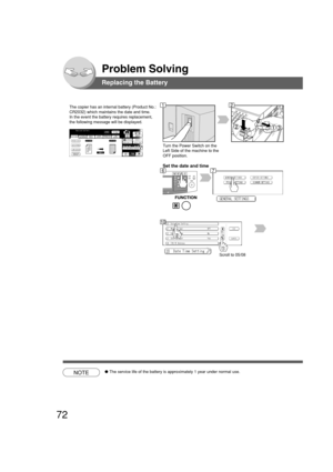 Page 7272
Problem Solving
Replacing the Battery
The copier has an internal battery (Product No.:
CR2032) which maintains the date and time.
In the event the battery requires replacement,
the following message will be displayed.
Turn the Power Switch on the
Left Side of the machine to the
OFF position.
Set the date and time
Scroll to 05/08
NOTE●The service life of the battery is approximately 1 year under normal use.
12
67
10 