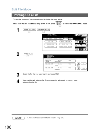 Page 106Edit File Mode
106
To print the contents of the communication file, follow the steps bellow.
Make sure that the FAX/EMAIL lamp is ON.  If not, press   to select the FAX/EMAIL mode.
NOTE1. Your machine cannot print the file while it is being sent.
Printing Out a File
1 
2
3
Select the file that you want to print and press  .
4
Your machine will print the file. The document(s) will remain in memory even
after printing the file.
MODE SETTINGEDIT FILE MODE
BASIC MENU
DELETE FILE PRINT FILEFILE LIST CHANGE...