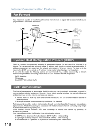 Page 118Internet Communication Features
118
Your machine is capable of transferring all received Internet email or regular G3 fax documents to a pre-
programmed G3 fax or a PC destination.
DHCP is a protocol for dynamically assigning IP addresses to Internet Fax and client PCs. With DHCP, an
Internet Fax can automatically acquire a unique IP address each time it connects to a network making IP
address management an easier task for network administrators. When an Internet Fax logs on to the
network, the DHCP...