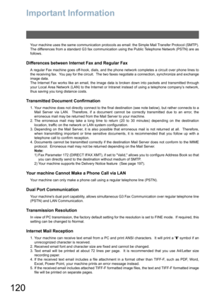 Page 120120
Important Information
Your machine uses the same communication protocols as email: the Simple Mail Transfer Protocol (SMTP).
The differences from a standard G3 fax communication using the Public Telephone Network (PSTN) are as
follows.
Differences between Internet Fax and Regular Fax
A regular Fax machine goes off-hook, dials, and the phone network completes a circuit over phone lines to
the receiving fax.  You pay for the circuit.  The two faxes negotiate a connection, synchronize and exchange
image...