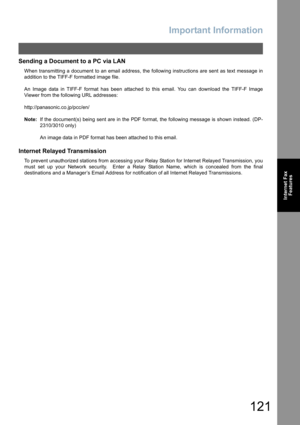 Page 121Important Information
121
Internet Fax
Features
Sending a Document to a PC via LAN
When transmitting a document to an email address, the following instructions are sent as text message in
addition to the TIFF-F formatted image file.
An Image data in TIFF-F format has been attached to this email. You can download the TIFF-F Image
Viewer from the following URL addresses:
http://panasonic.co.jp/pcc/en/
Note:If the document(s) being sent are in the PDF format, the following message is shown instead. (DP-...