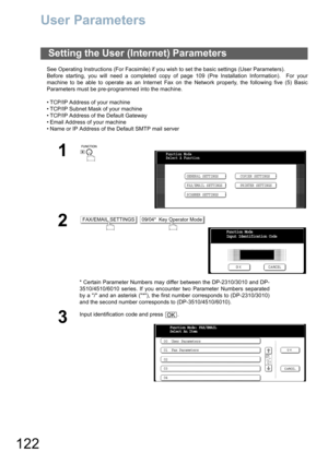 Page 122122
User Parameters
See Operating Instructions (For Facsimile) if you wish to set the basic settings (User Parameters).
Before starting, you will need a completed copy of page 109 (Pre Installation Information).  For your
machine to be able to operate as an Internet Fax on the Network properly, the following five (5) Basic
Parameters must be pre-programmed into the machine.
• TCP/IP Address of your machine
• TCP/IP Subnet Mask of your machine
• TCP/IP Address of the Default Gateway
• Email Address of...