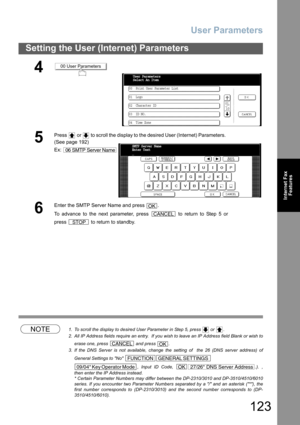 Page 123User Parameters
123
Setting the User (Internet) Parameters
Internet Fax
Features
NOTE1. To scroll the display to desired User Parameter in Step 5, press   or  .
2. All IP Address fields require an entry.  If you wish to leave an IP Address field Blank or wish to
erase one, press   and press  .
3. If the DNS Server is not available, change the setting of  the 26 (DNS server address) of
General Settings to No 
, Input ID Code,  .). ,
then enter the IP Address instead.
* Certain Parameter Numbers may differ...