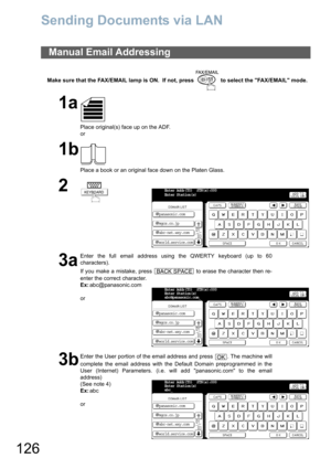 Page 126126
Sending Documents via LAN
Make sure that the FAX/EMAIL lamp is ON.  If not, press   to select the FAX/EMAIL mode.
Manual Email Addressing
1a
Place original(s) face up on the ADF.
or
1b
Place a book or an original face down on the Platen Glass.
2
3a
Enter the full email address using the QWERTY keyboard (up to 60
characters).
If you make a mistake, press   to erase the character then re-
enter the correct character.
Ex:abc@panasonic.com
or
3b
Enter the User portion of the email address and press  ....