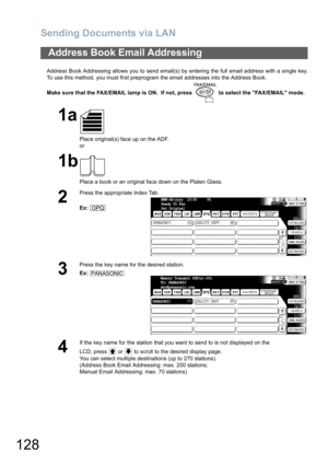 Page 128Sending Documents via LAN
128
Address Book Addressing allows you to send email(s) by entering the full email address with a single key.
To use this method, you must first preprogram the email addresses into the Address Book.
Make sure that the FAX/EMAIL lamp is ON.  If not, press   to select the FAX/EMAIL mode.
Address Book Email Addressing
1a
Place original(s) face up on the ADF.
or
1b
Place a book or an original face down on the Platen Glass.
2
Press the appropriate Index Tab.
Ex:
3
Press the key name...