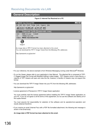 Page 136Receiving Documents via LAN
136
General Description
Figure 2: Internet Fax Received on a PC
• For your reference, the above example is from Windows Messaging running under Microsoft
® Windows.
• To run the Viewer, please refer to your application’s User Manual.  The attached file is composed of TIFF-
F (Tagged Image File Format with Modified Hoffman coded image).  TIFF Viewers come in many flavors, a
majority of TIFF Viewers will open and view this file, however, a handful of Viewers may not support...