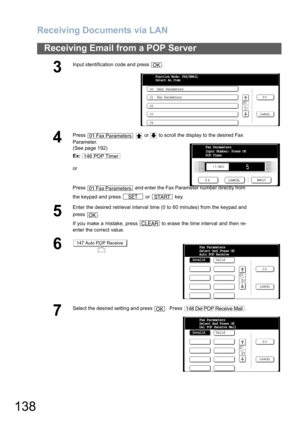 Page 138Receiving Documents via LAN
138
Receiving Email from a POP Server
3
Input identification code and press  .
4
Press     or   to scroll the display to the desired Fax 
Parameter.
(See page 192)
Ex:
or
Press   and enter the Fax Parameter number directly from 
the keypad and press   or   key.
5
Enter the desired retrieval interval time (0 to 60 minutes) from the keypad and
press .
If you make a mistake, press   to erase the time interval and then re-
enter the correct value.
6
7
Select the desired setting...