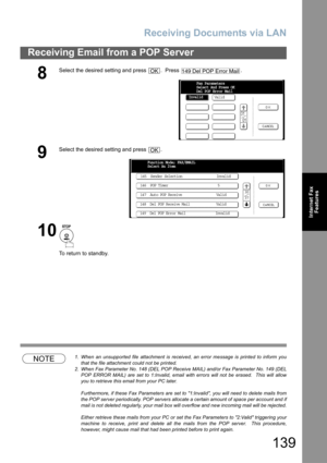 Page 139Receiving Documents via LAN
139
Receiving Email from a POP Server
Internet Fax
Features
NOTE1. When an unsupported file attachment is received, an error message is printed to inform you
that the file attachment could not be printed.
2. When Fax Parameter No. 148 (DEL POP Receive MAIL) and/or Fax Parameter No. 149 (DEL
POP ERROR MAIL) are set to 1:Invalid, email with errors will not be erased.  This will allow
you to retrieve this email from your PC later.
Furthermore, if these Fax Parameters are set to...