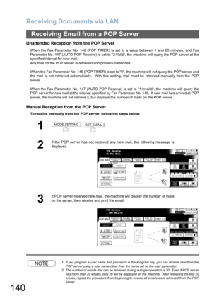 Page 140Receiving Documents via LAN
140
Receiving Email from a POP Server
Unattended Reception from the POP Server
When the Fax Parameter No. 146 (POP TIMER) is set to a value between 1 and 60 minutes, and Fax
Parameter No. 147 (AUTO POP Receive) is set to 2:Valid, the machine will query the POP server at the
specified interval for new mail. 
Any mail on the POP server is retrieved and printed unattended.
When the Fax Parameter No. 146 (POP TIMER) is set to 0, the machine will not query the POP server and
the...