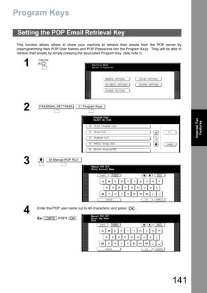 Page 141141
Internet Fax
Features
Program Keys
This function allows others to share your machine to retrieve their emails from the POP server by
preprogramming their POP User Names and POP Passwords into the Program Keys.  They will be able to
retrieve their emails by simply pressing the associated Program Key. (See note 1)
Setting the POP Email Retrieval Key
1
 
2 
3 
4
Enter the POP user name (up to 40 characters) and press  .
Ex: POP1 
Function Mode
Select A Function
GENERAL SETTINGS
FAX/EMAIL SETTINGSCOPIER...