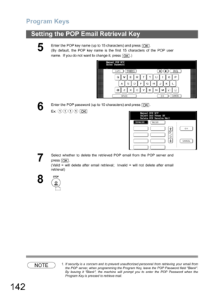 Page 142Program Keys
142
Setting the POP Email Retrieval Key
NOTE1. If security is a concern and to prevent unauthorized personnel from retrieving your email from
the POP server, when programming the Program Key, leave the POP Password field Blank.
By leaving it Blank, the machine will prompt you to enter the POP Password when the
Program Key is pressed to retrieve mail.
5
Enter the POP key name (up to 15 characters) and press  .
(By default, the POP key name is the first 15 characters of the POP user
name.  If...