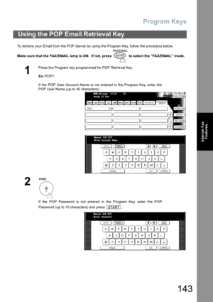 Page 143Program Keys
143
Internet Fax
Features
To retrieve your Email from the POP Server by using the Program Key, follow the procedure below.
Make sure that the FAX/EMAIL lamp is ON.  If not, press   to select the FAX/EMAIL mode.
Using the POP Email Retrieval Key
1
Press the Program key programmed for POP Retrieval Key.
Ex:POP1
If the POP User Account Name is not entered in the Program Key, enter the
POP User Name (up to 40 characters).
2
If the POP Password is not entered in the Program Key, enter the POP...