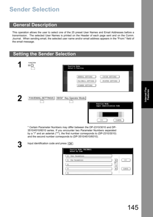 Page 145145
Internet Fax
Features
Sender Selection
This operation allows the user to select one of the 25 preset User Names and Email Addresses before a
transmission.  The selected User Names is printed on the Header of each page sent and on the Comm.
Journal.  When sending email, the selected user name and/or email address appears in the From: field of
the email message.
General Description
Setting the Sender Selection
1
 
2 
* Certain Parameter Numbers may differ between the DP-2310/3010 and DP-
3510/4510/6010...