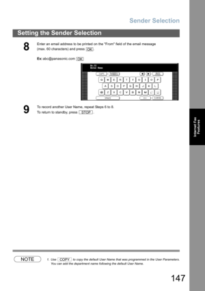 Page 147Sender Selection
147
Setting the Sender Selection
Internet Fax
Features
NOTE1. Use   to copy the default User Name that was programmed in the User Parameters.
You can add the department name following the default User Name.
8
Enter an email address to be printed on the From field of the email message
(max. 60 characters) and press  .
Ex:abc@panasonic.com 
9
To record another User Name, repeat Steps 6 to 8. 
To return to standby, press  .
OK
OK
No.02
Enter Name
_
STOP
COPY 