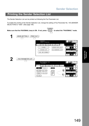 Page 149Sender Selection
149
Internet Fax
Features
The Sender Selection List can be printed out following the Fax Parameter List.
To enable the printing of the Sender Selection List, change the setting of Fax Parameter No. 145 (SENDER
SELECTION) to Valid. (See page 195)
Make sure that the FAX/EMAIL lamp is ON.  If not, press   to select the FAX/EMAIL mode.
Printing the Sender Selection List
1 
2
MODE SETTINGPRINT OUT
BASIC MENU
PROGRAM LIST FAX PARAMETER LISTJOURNAL ADDRESS BOOK LIST
IND. XMT JOURNAL
PRINT OUT...