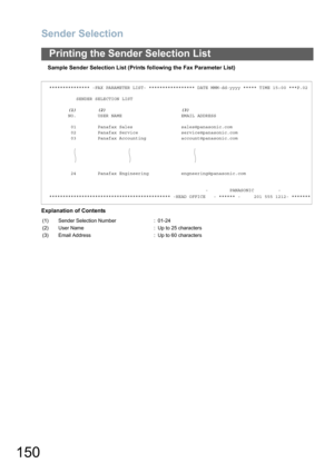 Page 150Sender Selection
150
Printing the Sender Selection List
Sample Sender Selection List (Prints following the Fax Parameter List)
Explanation of Contents
*************** -FAX PARAMETER LIST- ***************** DATE MMM-dd-yyyy ***** TIME 15:00 ***P.02
          SENDER SELECTION LIST
       (1)        (2)                            (3)
       NO.        USER NAME                      EMAIL ADDRESS
        01        Panafax Sales                  sales@panasonic.com
        02        Panafax Service...