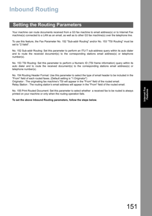 Page 151151
Internet Fax
Features
Inbound Routing
Your machine can route documents received from a G3 fax machine to email address(s) or to Internet Fax
machine(s) connected to a LAN as an email, as well as to other G3 fax machine(s) over the telephone line.
To use this feature, the Fax Parameter No. 152 Sub-addr Routing and/or No. 153 TSI Routing must be
set to 2:Valid.
No. 152 Sub-addr Routing: Set this parameter to perform an ITU-T sub-address query within its auto dialer
and to route the received document(s)...
