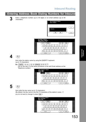 Page 153Inbound Routing
153
Entering Address Book Dialing Numbers for Inbound
Internet Fax
Features
3
Enter a telephone number (up to 36 digits) or an email address (up to 60
characters) .
4
then enter the station name by using the QWERTY keyboard.
(up to 15 characters)
Ex: 
(As for the rest, it is the same procedure of the add Email address as the
Telephone number.)
5
then enter the key name (up to 15 characters).
(By default, the key name is the first 15 characters of the station’s name.  If 
you do not want...