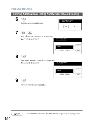 Page 154Inbound Routing
154
Entering Address Book Dialing Numbers for Inbound Routing
NOTE1. + and SPACE entries in the ROUTING: TSI field are ignored by the receiving machine.
6
Selecting whether to add favorite.
7 or 
then enter the sub-address (up to 20 characters).
Ex:
8
then enter a Numeric ID (TSI) (up to 20 characters).
Ex:
9
To return to standby, press  .
OK
NO YES Add Telephone Number
Add To Favorites?
YESNO
1234567Add Telephone Number
Routing: Sub-Address
1234567_
OK
5556789Add Telephone Number...