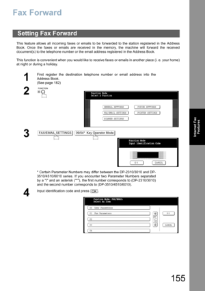 Page 155155
Internet Fax
Features
Fax Forward
This feature allows all incoming faxes or emails to be forwarded to the station registered in the Address
Book. Once the faxes or emails are received in the memory, the machine will forward the received
document(s) to the telephone number or the email address registered in the Address Book.
This function is convenient when you would like to receive faxes or emails in another place (i. e. your home)
at night or during a holiday.
Setting Fax Forward
1
First register...