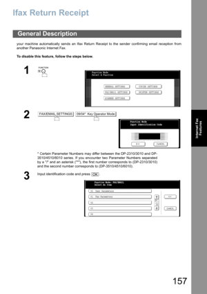 Page 157157
Internet Fax
Features
Ifax Return Receipt
your machine automatically sends an Ifax Return Receipt to the sender confirming email reception from
another Panasonic Internet Fax.
To disable this feature, follow the steps below.
General Description
1
 
2 
* Certain Parameter Numbers may differ between the DP-2310/3010 and DP-
3510/4510/6010 series. If you encounter two Parameter Numbers separated
by a / and an asterisk (*), the first number corresponds to (DP-2310/3010)
and the second number corresponds...