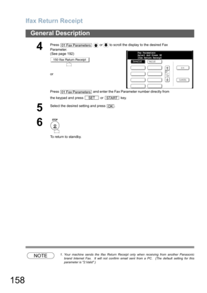 Page 158Ifax Return Receipt
158
General Description
NOTE1. Your machine sends the Ifax Return Receipt only when receiving from another Panasonic
brand Internet Fax.  It will not confirm email sent from a PC.  (The default setting for this
parameter is 2:Valid.)
4
Press     or   to scroll the display to the desired Fax 
Parameter.
(See page 192)
or
Press   and enter the Fax Parameter number directly from 
the keypad and press   or   key.
5
Select the desired setting and press  .
6
To return to standby.
01 Fax...