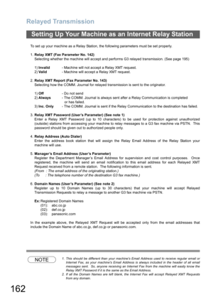 Page 162Relayed Transmission
162
To set up your machine as a Relay Station, the following parameters must be set properly.
1.Relay XMT (Fax Parameter No. 142)
Selecting whether the machine will accept and performs G3 relayed transmission. (See page 195)
1)Invalid- Machine will not accept a Relay XMT request.
2)Valid- Machine will accept a Relay XMT request.
2.Relay XMT Report (Fax Parameter No. 143)
Selecting how the COMM. Journal for relayed transmission is sent to the originator.
1)Off- Do not send
2)Always-...