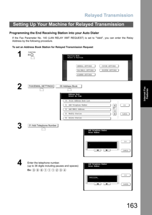 Page 163Relayed Transmission
163
Internet Fax
Features
Programming the End Receiving Station into your Auto Dialer
If the Fax Parameter No. 140 (LAN RELAY XMT REQUEST) is set to Valid, you can enter the Relay
Address by the following procedure.
To set an Address Book Station for Relayed Transmission Request
Setting Up Your Machine for Relayed Transmission
1
 
2 
3
4
Enter the telephone number.
(up to 36 digits including pauses and spaces)  
Ex:
Function Mode
Select A Function
GENERAL SETTINGS
FAX/EMAIL...