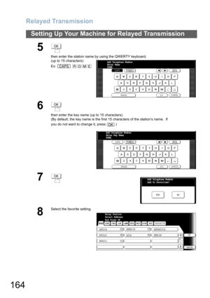 Page 164Relayed Transmission
164
Setting Up Your Machine for Relayed Transmission
5
then enter the station name by using the QWERTY keyboard.
(up to 15 characters)
Ex:  
6
then enter the key name (up to 15 characters).
(By default, the key name is the first 15 characters of the station’s name.  If 
you do not want to change it, press  .)
7
8
Select the favorite setting.
OK
CAPSROME
Add Telephone Number
Enter Name 
ROME_
OK
OK
Add Telephone Number
Enter Key Name 
ROME_
OKAdd Telephone Number
Add To Favorites?
NO...