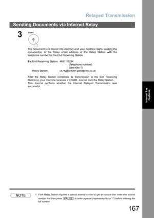 Page 167Relayed Transmission
167
Sending Documents via Internet Relay
Internet Fax
Features
NOTE1. If the Relay Station requires a special access number to get an outside line, enter that access
number first then press   to enter a pause (represented by a -) before entering the
full number.
3
The document(s) is stored into memory and your machine starts sending the
document(s) to the Relay email address of the Relay Station with the
telephone number for the End Receiving Station.
Ex:End Receiving Station:...