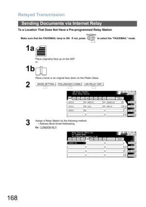 Page 168Relayed Transmission
168
Sending Documents via Internet Relay
To a Location That Does Not Have a Pre-programmed Relay Station
Make sure that the FAX/EMAIL lamp is ON.  If not, press   to select the FAX/EMAIL mode.
1a
Place original(s) face up on the ADF.
or
1b
Place a book or an original face down on the Platen Glass.
2  
3
Assign a Relay Station by the following method.
• Address Book Email Addressing
Ex:
MODE SETTINGPOLLING/ADV.COMM.LAN RELAY XMT
LAN Relay Transmit
Enter Relay Station
AFRICA
ASIA...