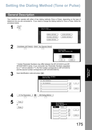 Page 175175
Setting Your
Machine
Setting Your Machine
Setting the Dialing Method (Tone or Pulse)
Your machine can operate with either of two dialing methods (Tone or Pulse), depending on the type of
telephone line you are connected to.  If you need to change the dialing method to Tone or Pulse, follow the
procedure below.
General Description
1
 
2 
* Certain Parameter Numbers may differ between the DP-2310/3010 and DP-
3510/4510/6010 series. If you encounter two Parameter Numbers separated
by a / and an asterisk...