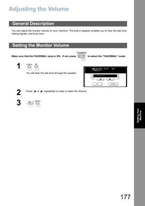 Page 177177
Setting Your
Machine
Adjusting the Volume
You can adjust the monitor volume on your machine. The built-in speaker enables you to hear the dial tone,
dialing signals, and busy tone.
Make sure that the FAX/EMAIL lamp is ON.  If not, press   to select the FAX/EMAIL mode.
General Description
Setting the Monitor Volume
1  
You will hear the dial tone through the speaker.
2
Press   or   repeatedly to raise or lower the Volume.
3 
MMM-DD-YYYY  15:00    00%
* Monitor *
>>>>>>>
OK 