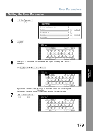 Page 179User Parameters
179
Setting the User Parameter
Setting Your
Machine
4
5
6
Enter your LOGO (max. 25 characters and digits) by using the QWERTY
Keyboard.
Ex:  
If you make a mistake, use   or   to move the cursor one space beyond
the incorrect character, press   then re-enter the new character.
7 
00 User Parameters
00  Print User Parameter List
01  Logo
02  Character ID
03  ID NO.
04  Time Zone01
  10 User Parameters
Select An Item
01 Logo
Logo
Enter Text
_
CAPSPANASONIC
CLEAR
Logo
Enter Text
PANASONIC_...