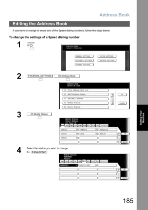 Page 185Address Book
185
Setting Your
Machine
If you have to change or erase any of the Speed dialing numbers, follow the steps below.
To change the settings of a Speed dialing number
Editing the Address Book
1
 
2 
3
4
Select the station you wish to change.
Ex:
Function Mode
Select A Function
GENERAL SETTINGS
FAX/EMAIL SETTINGSCOPIER SETTINGS
PRINTER SETTINGS
SCANNER SETTINGS
FAX/EMAIL SETTINGS00 Address Book
00  Print Address Book List
01  Add Telephone Number
02  Add EMAIL Address
03  Modify Station
04...