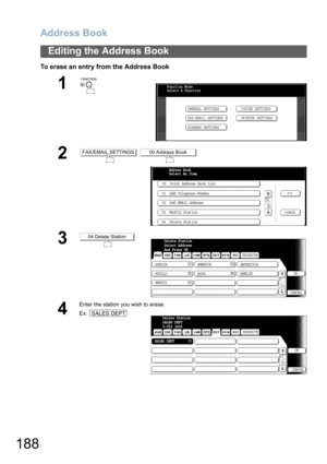 Page 188Address Book
188
Editing the Address Book
To erase an entry from the Address Book
1
 
2 
3
4
Enter the station you wish to erase.
Ex:
Function Mode
Select A Function
GENERAL SETTINGS
FAX/EMAIL SETTINGSCOPIER SETTINGS
PRINTER SETTINGS
SCANNER SETTINGS
FAX/EMAIL SETTINGS00 Address Book
00  Print Address Book List
01  Add Telephone Number
02  Add EMAIL Address
03  Modify Station
04  Delete StationAdress Book
Select An Item
04 Delete StationSubject
 
FAX from Mr. JonesDelete Station
Select Address
And Press...