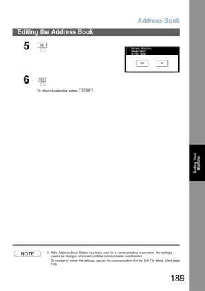 Page 189Address Book
189
Editing the Address Book
Setting Your
Machine
NOTE1. If the Address Book Station has been used for a communication reservation, the settings 
cannot be changed or erased until the communication has finished.
To change or erase the settings, cancel the communication first by Edit File Mode. (See page
105)
5
6
To return to standby, press  .
OK
NO YES
Delete Station
SALES DEPT
9-555 3456
YES
STOP 