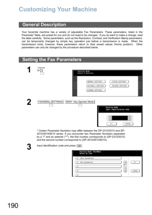 Page 190190
Customizing Your Machine
Your facsimile machine has a variety of adjustable Fax Parameters. These parameters, listed in the
Parameter Table, are preset for you and do not need to be changed.  If you do want to make a change, read
the table carefully.  Some parameters, such as the Resolution, Contrast, and Verification Stamp parameters,
can be temporarily changed by simple key operation just before a transmission is made.  When the
transmission ends, however, these parameters return to their preset...