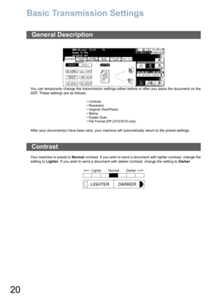 Page 2020
Basic Transmission Settings
You can temporarily change the transmission settings either before or after you place the document on the
ADF. These settings are as follows:
After your document(s) have been sent, your machine will automatically return to the preset settings.
Your machine is preset to Normal contrast. If you wish to send a document with lighter contrast, change the
setting to Lighter. If you wish to send a document with darker contrast, change the setting to Darker.
General Description
•...