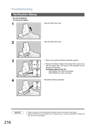 Page 216Troubleshooting
216
Verification Stamp
[For DP-2310/3010]
To remove the Stamp
NOTE1. Please contact your local Authorized Panasonic Dealer to purchase a new stamp. 
2. Stamp ink refills can be purchased from a stationary store. Use blue Shachihata X Stamp ink
(No. 22113) or its equivalent.
1Open the ADF Input Tray.
2Open the ADF Exit Cover.
31. Remove by pulling the Stamp Assembly upward.
2. Remove the Stamp. Replace the stamp with a new one or
refill the stamp with a few drops of the specified ink into...