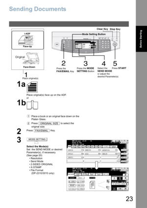 Page 2323
Before Starting
Sending Documents
1a
Place original(s) face up on the ADF.
or
1b
Place a book or an original face down on the 
Platen Glass.
Press   to select the 
original size.
2
Press  Key.
3
Select the Mode(s)
Set  the SEND MODE or desired 
Parameter(s), if necessary.
(See page 20)
• Resolution
• Send Mode
• 2-SIDED ORIGINAL
•X-STAMP
•File Format
 (DP-2310/3010 only)
3
452
1
Stop Ke y Clear Ke y
Place original(s)Press the
FAX/EMAIL Key          Press the 
MODE
SETTING
 ButtonSelect the SEND MODE...