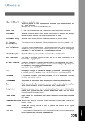 Page 225225  Appendix
Glossary
10Base-T/100Base-TXAn Ethernet standard for cable.  
The 10/100 refers to its 10/100 Mbps bandwidth, the base to single channel baseband, and
the T to the Twisted pair.
The cable uses two pairs of unshielded twisted wires.
Access CodeA 4-digit programmable access code that prevents unauthorized operation of your Fax.
Address BookThe ability to store full phone numbers or email addresses into the dialer and then utilizing a
single keystroke to speed dial that number/email address in...