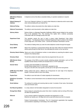 Page 226Glossary
226
DDD (Direct Distance 
Dialing)A telephone service that allows unassisted dialing, no operator assistance is required.
Default Gateway IP 
AddressThis is your Gateways Address, it is used by other Networks to determine which route to take
when communicating with your Internet Fax.
Deferred PollingThe ability to retrieve documents from other stations at a later time.
Deferred TransmissionThe ability to send documents to other stations at a later time.
Delivery NoticeDelivery Notice is a...