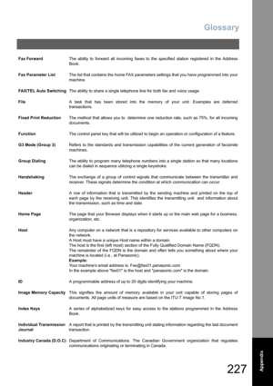 Page 227Glossary
227  Appendix
Fax ForwardThe ability to forward all incoming faxes to the specified station registered in the Address
Book.
Fax Parameter ListThe list that contains the home FAX parameters settings that you have programmed into your
machine.
FAX/TEL Auto SwitchingThe ability to share a single telephone line for both fax and voice usage.
FileA task that has been stored into the memory of your unit. Examples are deferred
transactions.
Fixed Print ReductionThe method that allows you to  determine...