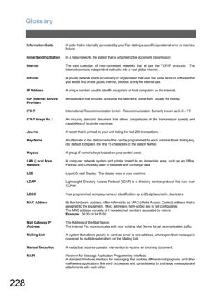 Page 228Glossary
228
Information CodeA code that is internally generated by your Fax stating a specific operational error or machine
failure.
Initial Sending StationIn a relay network, the station that is originating the document transmission.
InternetThe vast collection of inter-connected networks that all use the TCP/IP protocols.  The
Internet connects independent networks into a vast global internet.
IntranetA private network inside a company or organization that uses the same kinds of software that
you...