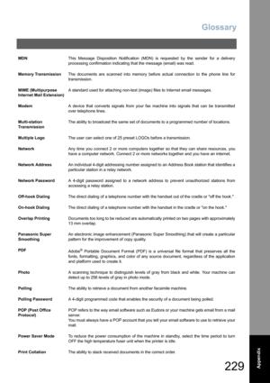 Page 229Glossary
229  Appendix
MDNThis Message Disposition Notification (MDN) is requested by the sender for a delivery
processing confirmation indicating that the message (email) was read.
Memory TransmissionThe documents are scanned into memory before actual connection to the phone line for
transmission.
MIME (Multipurpose 
Internet Mail Extension)A standard used for attaching non-text (image) files to Internet email messages.
ModemA device that converts signals from your fax machine into signals that can be...