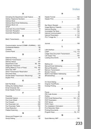 Page 233Index
233
A
Activating the Department Code Feature ............ 96
Adding Telephone Numbers ............................. 182
Address Book .................................................... 182
Address Book Email Addressing ....................... 128
Address Book List ............................................. 206
APOP ................................................................ 197
Automatic Document Feeder .............................. 19
Automatic Reception...