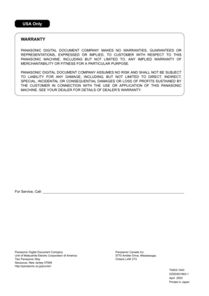 Page 236Panasonic Digital Document Company
Unit of Matsushita Electric Corporation of America 
Two Panasonic Way
Secaucus, New Jersey 07094
http://panasonic.co.jp/pcc/en/
Printed in Japan Panasonic Canada Inc.
5770 Ambler Drive, Mississauga, 
Ontario L4W 2T3
April  2003 DZSD001993-1 T0403-1043
For Service, Call:
PANASONIC DIGITAL DOCUMENT COMPANY MAKES NO WARRANTIES, GUARANTEES OR
REPRESENTATIONS, EXPRESSED OR IMPLIED, TO CUSTOMER WITH RESPECT TO THIS
PANASONIC MACHINE, INCLUDING BUT NOT LIMITED TO, ANY IMPLIED...