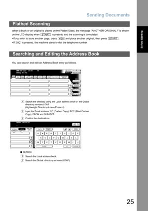 Page 25Sending Documents
25
Before Starting
When a book or an original is placed on the Platen Glass, the message ANOTHER ORIGINAL? is shown
on the LCD display when   is pressed and the scanning is completed.
• If you wish to store another page, press   and place another original, then press  .
• If   is pressed, the machine starts to dial the telephone number.
You can search and edit an Address Book entry as follows.
Flatbed Scanning
Searching and Editing the Address Book
  Search the directory using the Local...