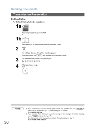 Page 30Sending Documents
30
On-Hook Dialing
For On-Hook Dialing, follow the steps below.
NOTE1. If you need a special access number to get an outside line, dial it first then press   to
enter a pause (represented by a -) before dialing the full number.
Ex: 9 PAUSE 5551234
2. If you are using Pulse dialing and you wish to change to Tone dialing in the middle of dialing,
press   (represented by a /).
The dialing mode will be changed from Pulse to Tone after dialing the digit /.
Ex: 9 PAUSE TONE 5551234...